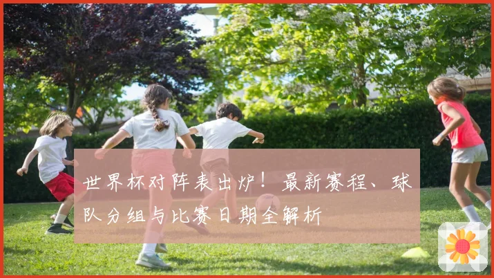 世界杯对阵表出炉！最新赛程、球队分组与比赛日期全解析