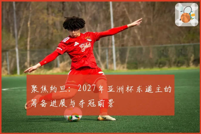 聚焦约旦：2027年亚洲杯东道主的筹备进展与夺冠前景