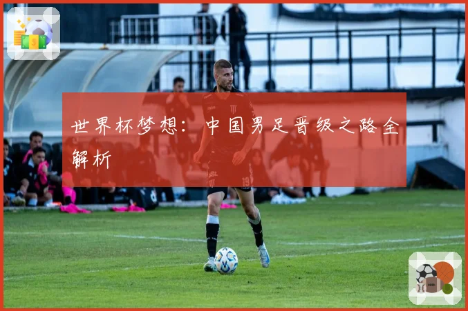 世界杯梦想：中国男足晋级之路全解析