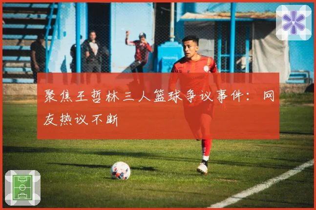 聚焦王哲林三人篮球争议事件：网友热议不断