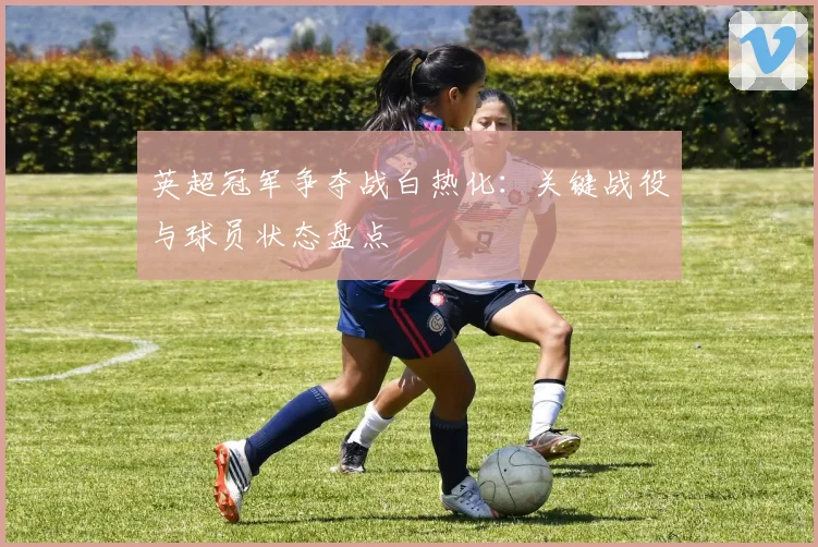 英超冠军争夺战白热化：关键战役与球员状态盘点