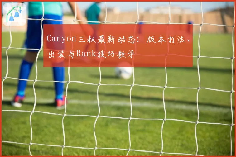 Canyon三叔最新动态：版本打法、出装与Rank技巧教学