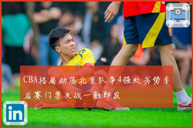 CBA格局动荡北京队争4强处劣势季后赛门票决战一触即发