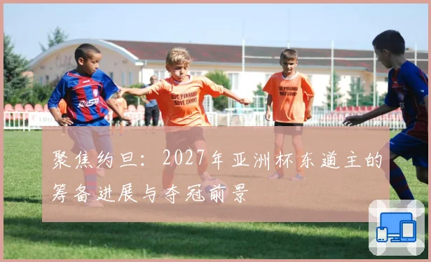 聚焦约旦：2027年亚洲杯东道主的筹备进展与夺冠前景