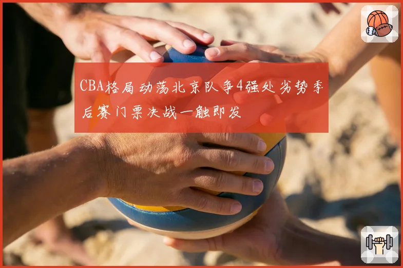CBA格局动荡北京队争4强处劣势季后赛门票决战一触即发